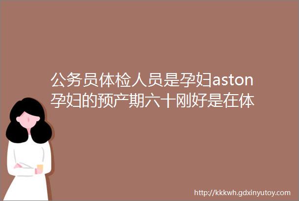 公务员体检人员是孕妇aston孕妇的预产期六十刚好是在体