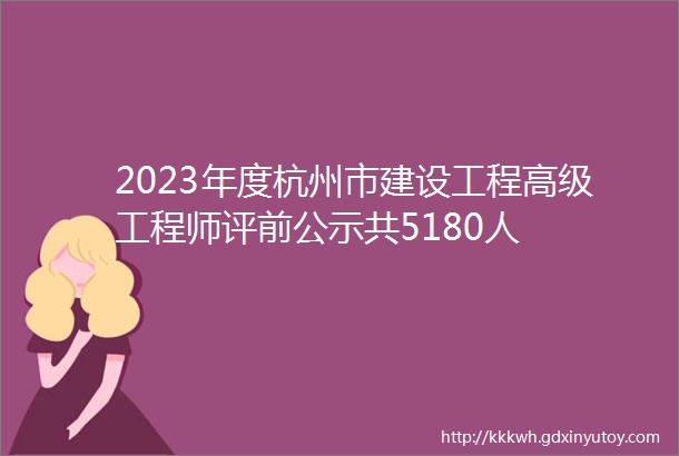2023年度杭州市建设工程高级工程师评前公示共5180人