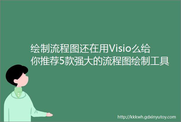 绘制流程图还在用Visio么给你推荐5款强大的流程图绘制工具