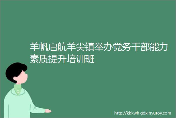 羊帆启航羊尖镇举办党务干部能力素质提升培训班