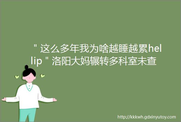 ＂这么多年我为啥越睡越累hellip＂洛阳大妈辗转多科室未查出病因盼您支招