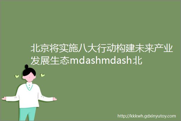 北京将实施八大行动构建未来产业发展生态mdashmdash北京市促进未来产业创新发展实施方案发布