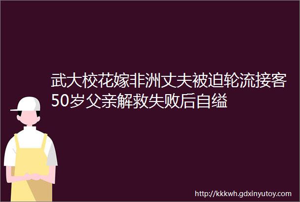 武大校花嫁非洲丈夫被迫轮流接客50岁父亲解救失败后自缢