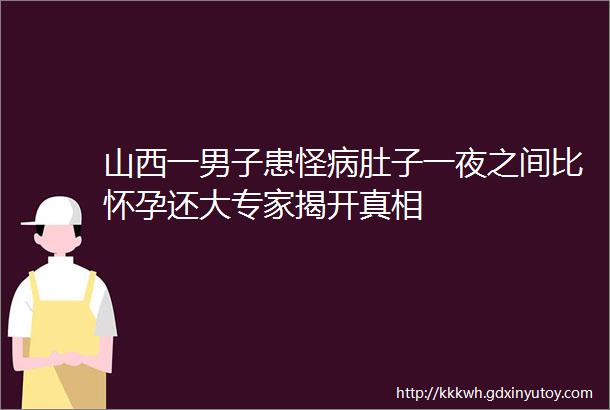 山西一男子患怪病肚子一夜之间比怀孕还大专家揭开真相