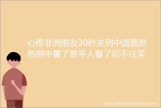 心疼非洲朋友30秒来到中国竟然热到中暑了恩平人看了忍不住笑