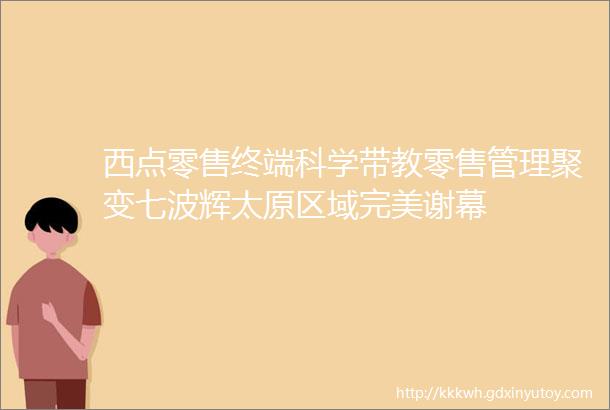 西点零售终端科学带教零售管理聚变七波辉太原区域完美谢幕