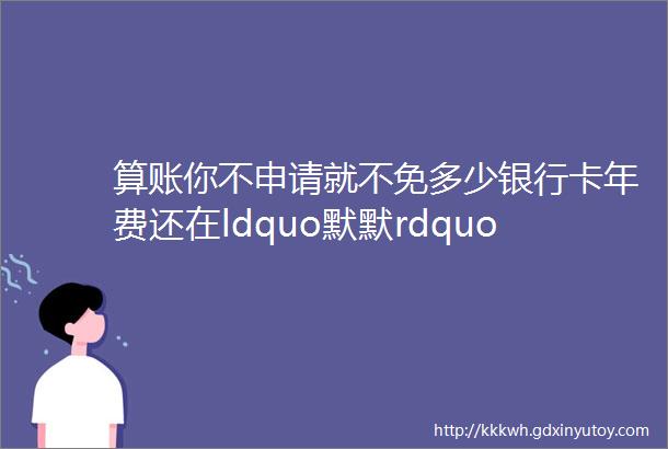 算账你不申请就不免多少银行卡年费还在ldquo默默rdquo收你还要白交吗