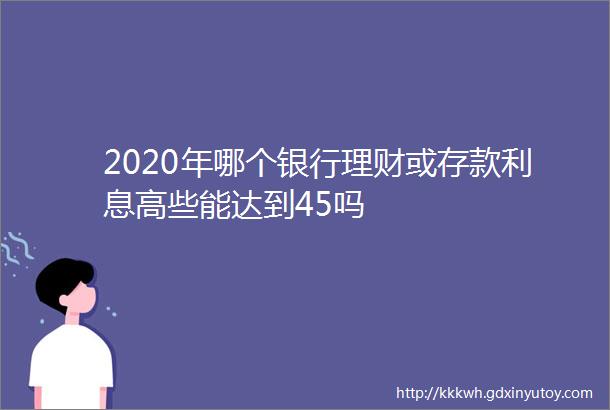 2020年哪个银行理财或存款利息高些能达到45吗