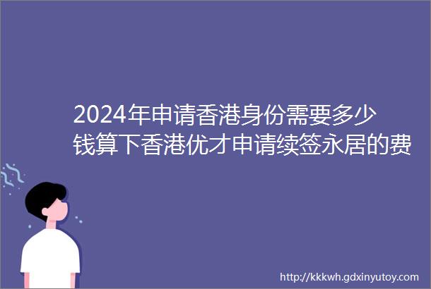 2024年申请香港身份需要多少钱算下香港优才申请续签永居的费用明细