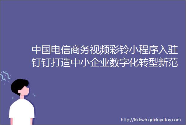 中国电信商务视频彩铃小程序入驻钉钉打造中小企业数字化转型新范式