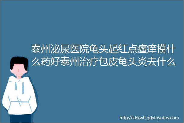 泰州泌尿医院龟头起红点瘙痒摸什么药好泰州治疗包皮龟头炎去什么医院好