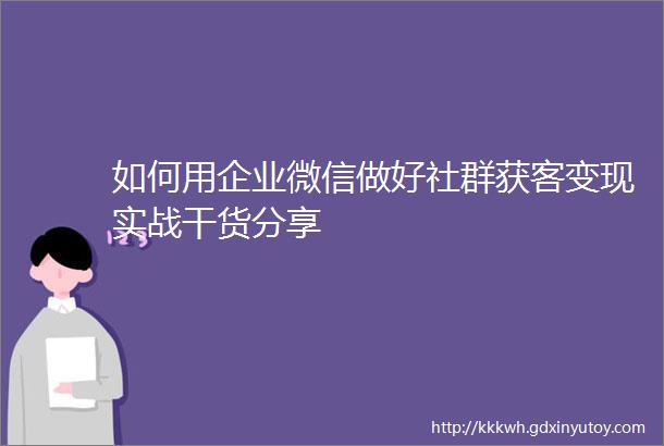 如何用企业微信做好社群获客变现实战干货分享