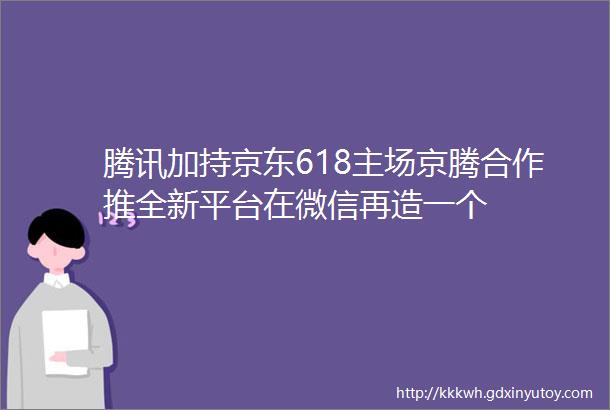 腾讯加持京东618主场京腾合作推全新平台在微信再造一个